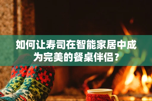 如何让寿司在智能家居中成为完美的餐桌伴侣？