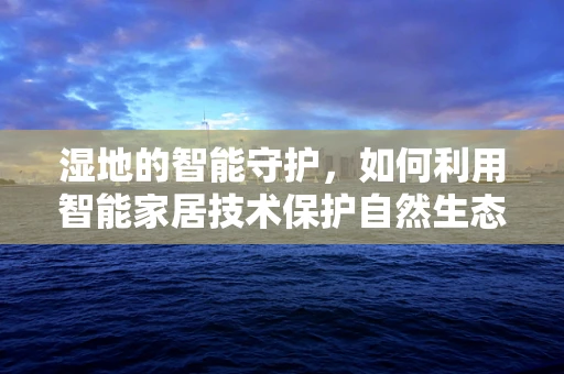 湿地的智能守护，如何利用智能家居技术保护自然生态的‘肾’？