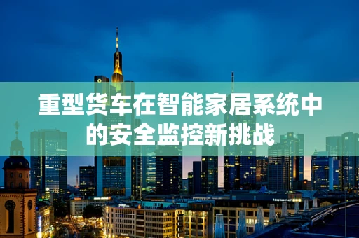 重型货车在智能家居系统中的安全监控新挑战