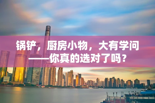 锅铲，厨房小物，大有学问——你真的选对了吗？