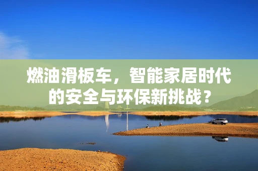 燃油滑板车，智能家居时代的安全与环保新挑战？
