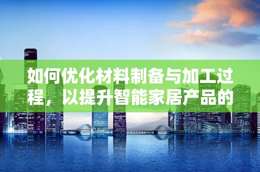如何优化材料制备与加工过程，以提升智能家居产品的性能与耐用性？
