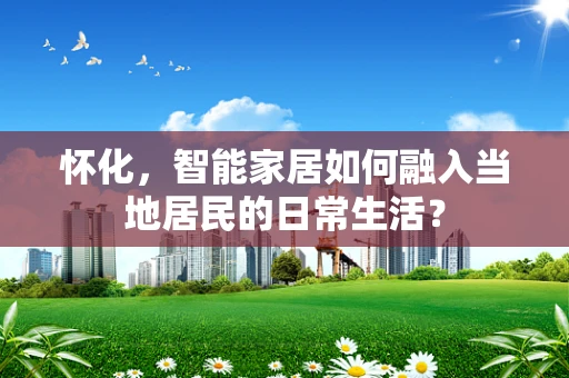 怀化，智能家居如何融入当地居民的日常生活？