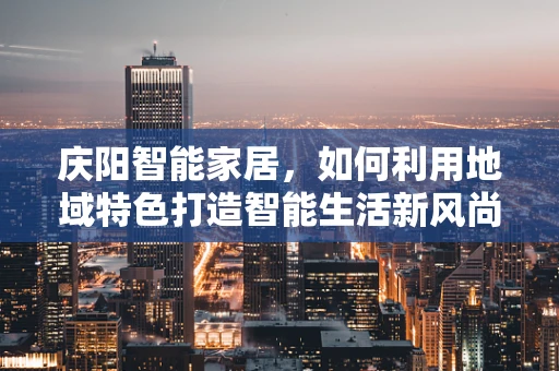 庆阳智能家居，如何利用地域特色打造智能生活新风尚？