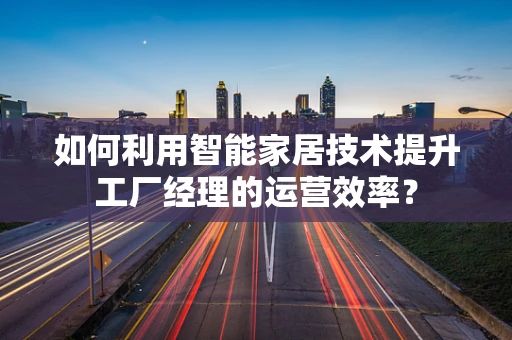 如何利用智能家居技术提升工厂经理的运营效率？
