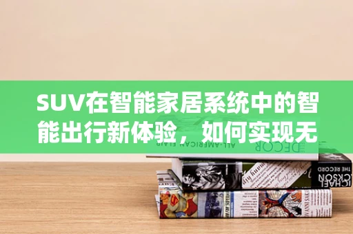 SUV在智能家居系统中的智能出行新体验，如何实现无缝连接？