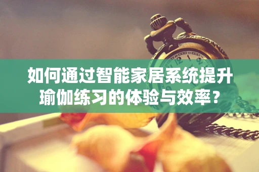如何通过智能家居系统提升瑜伽练习的体验与效率？