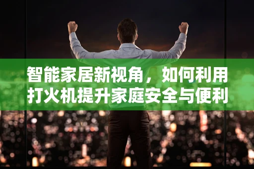 智能家居新视角，如何利用打火机提升家庭安全与便利性？