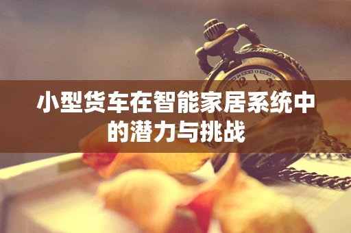 小型货车在智能家居系统中的潜力与挑战