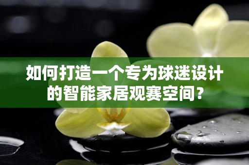 如何打造一个专为球迷设计的智能家居观赛空间？