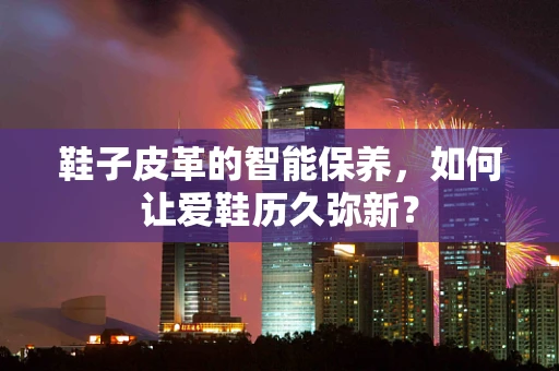 鞋子皮革的智能保养，如何让爱鞋历久弥新？