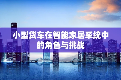 小型货车在智能家居系统中的角色与挑战