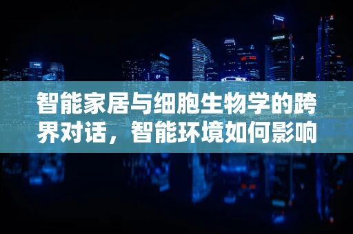 智能家居与细胞生物学的跨界对话，智能环境如何影响细胞健康？