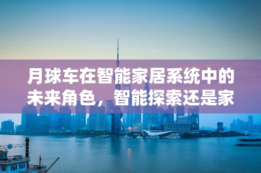 月球车在智能家居系统中的未来角色，智能探索还是家庭新宠？