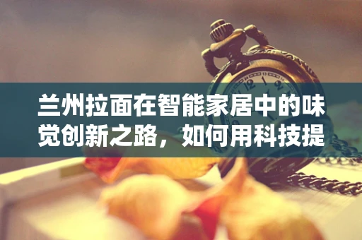 兰州拉面在智能家居中的味觉创新之路，如何用科技提升传统美食体验？