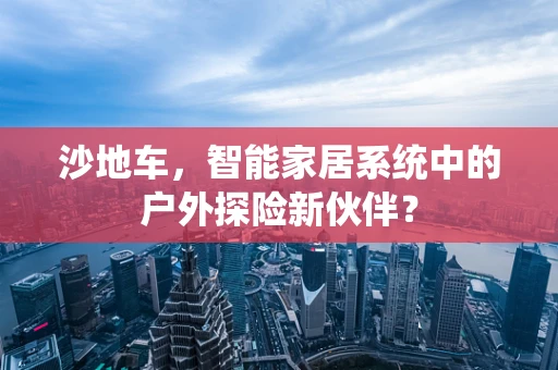 沙地车，智能家居系统中的户外探险新伙伴？