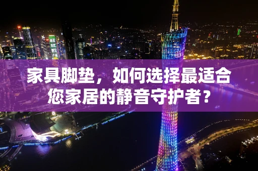家具脚垫，如何选择最适合您家居的静音守护者？