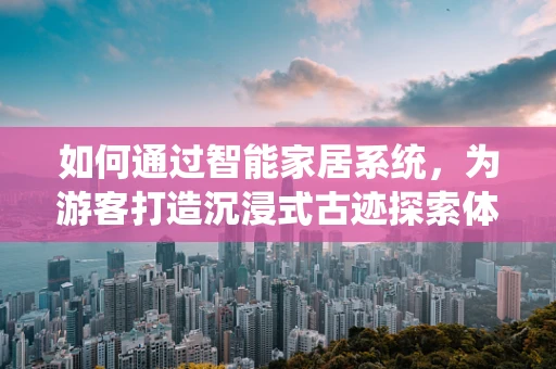 如何通过智能家居系统，为游客打造沉浸式古迹探索体验？