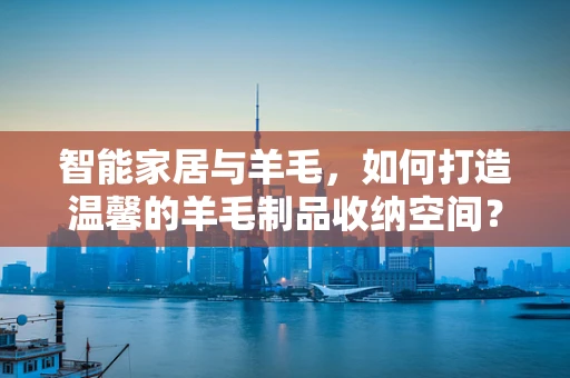 智能家居与羊毛，如何打造温馨的羊毛制品收纳空间？