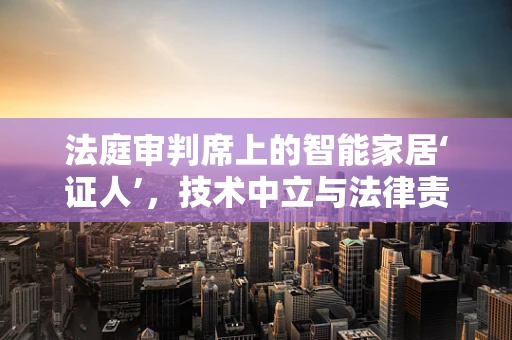 法庭审判席上的智能家居‘证人’，技术中立与法律责任的边界？