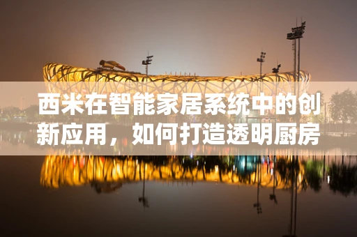 西米在智能家居系统中的创新应用，如何打造透明厨房的‘隐形’美味？