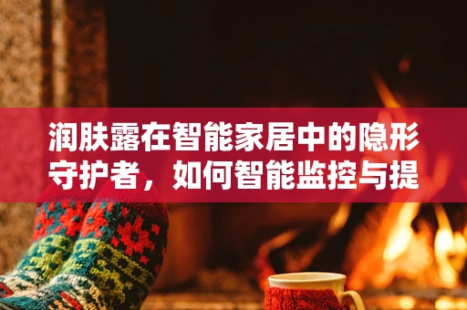 润肤露在智能家居中的隐形守护者，如何智能监控与提醒？