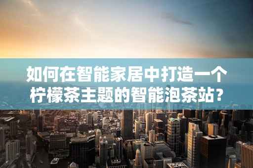如何在智能家居中打造一个柠檬茶主题的智能泡茶站？
