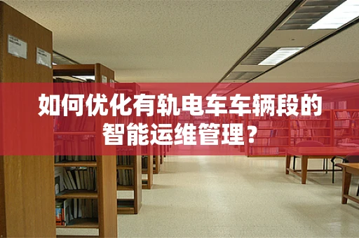 如何优化有轨电车车辆段的智能运维管理？