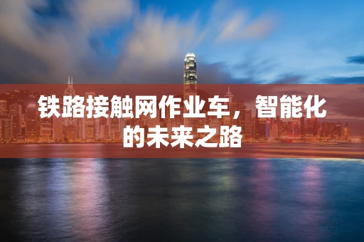 铁路接触网作业车，智能化的未来之路