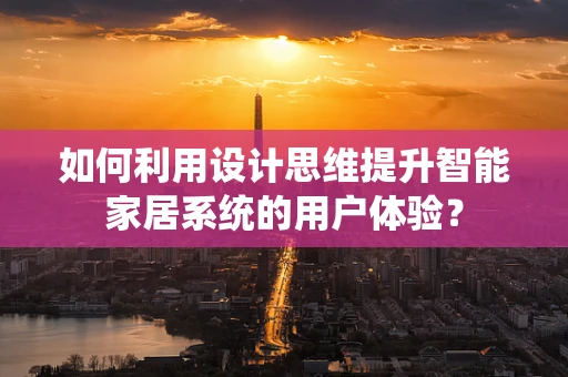 如何利用设计思维提升智能家居系统的用户体验？