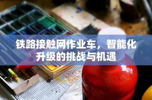 铁路接触网作业车，智能化升级的挑战与机遇