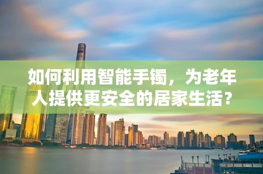 如何利用智能手镯，为老年人提供更安全的居家生活？