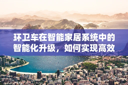 环卫车在智能家居系统中的智能化升级，如何实现高效协同？