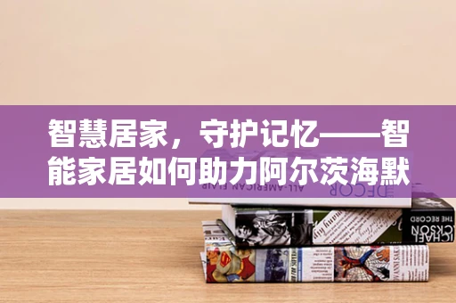 智慧居家，守护记忆——智能家居如何助力阿尔茨海默病患者的日常生活？
