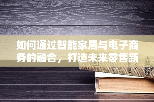 如何通过智能家居与电子商务的融合，打造未来零售新体验？
