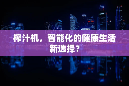 榨汁机，智能化的健康生活新选择？