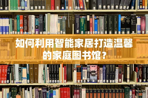 如何利用智能家居打造温馨的家庭图书馆？