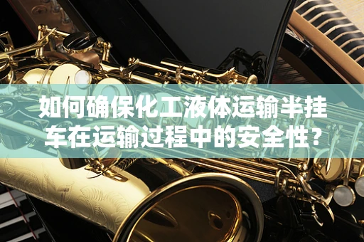 如何确保化工液体运输半挂车在运输过程中的安全性？