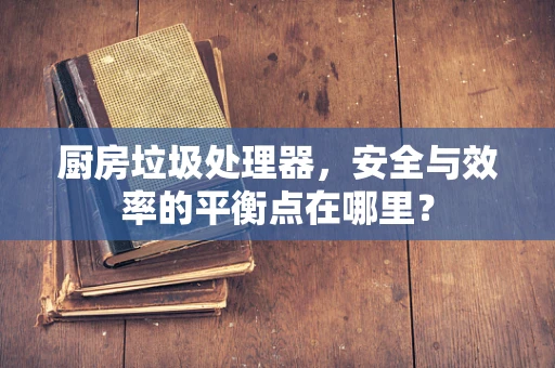 厨房垃圾处理器，安全与效率的平衡点在哪里？