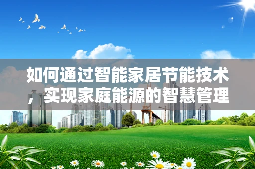 如何通过智能家居节能技术，实现家庭能源的智慧管理？