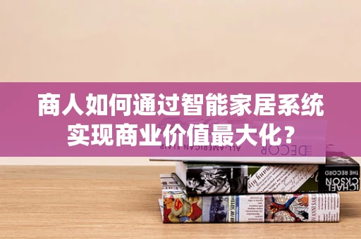 商人如何通过智能家居系统实现商业价值最大化？