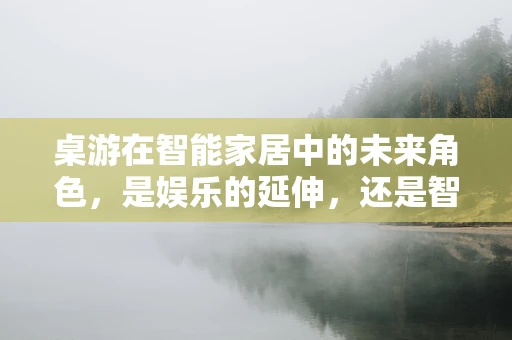 桌游在智能家居中的未来角色，是娱乐的延伸，还是智能生活的催化剂？