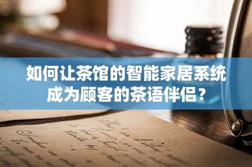如何让茶馆的智能家居系统成为顾客的茶语伴侣？