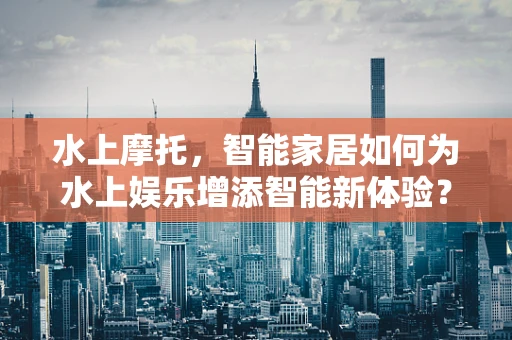 水上摩托，智能家居如何为水上娱乐增添智能新体验？