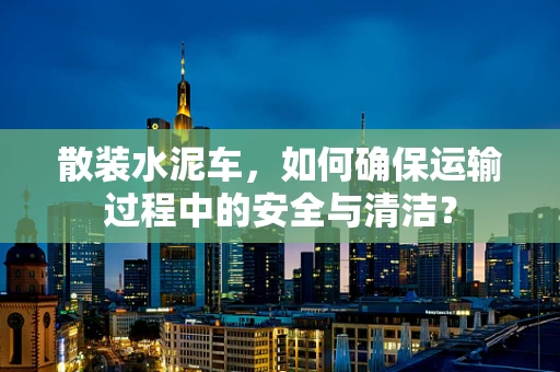 散装水泥车，如何确保运输过程中的安全与清洁？