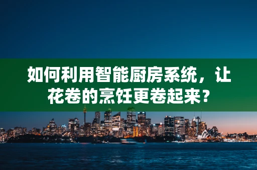 如何利用智能厨房系统，让花卷的烹饪更卷起来？