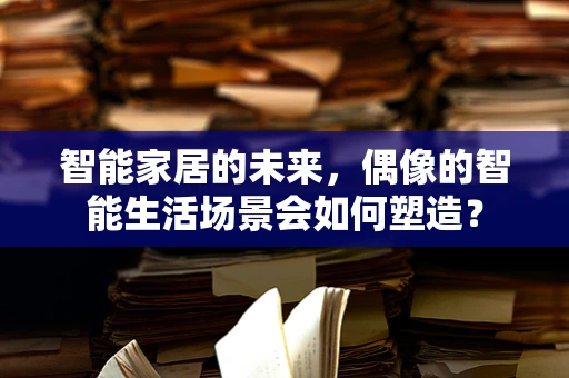 智能家居的未来，偶像的智能生活场景会如何塑造？