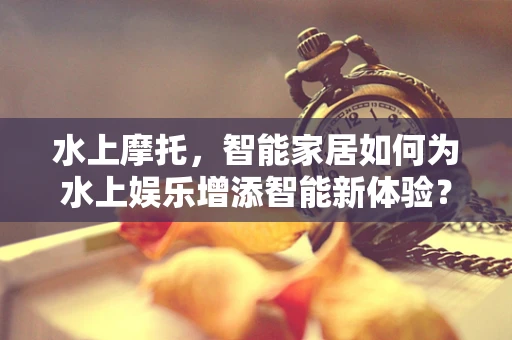 水上摩托，智能家居如何为水上娱乐增添智能新体验？