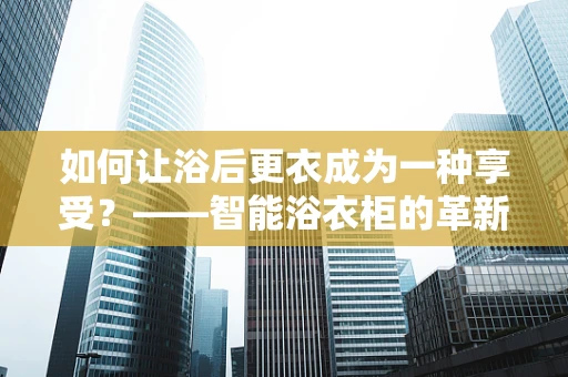 如何让浴后更衣成为一种享受？——智能浴衣柜的革新应用