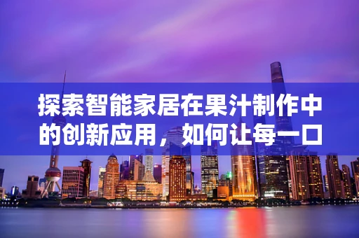 探索智能家居在果汁制作中的创新应用，如何让每一口都充满智能的滋味？
